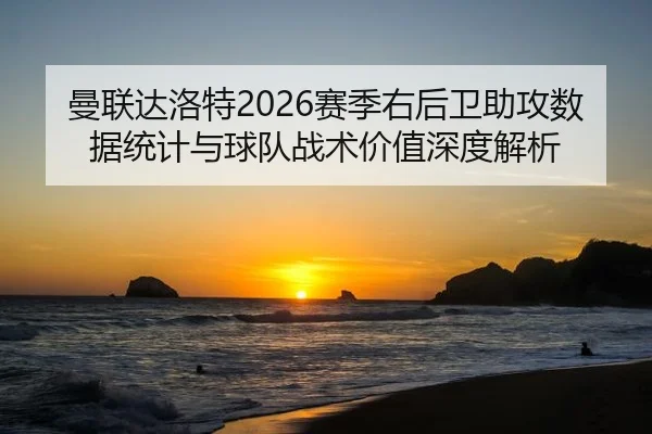 曼联达洛特2026赛季右后卫助攻数据统计与球队战术价值深度解析